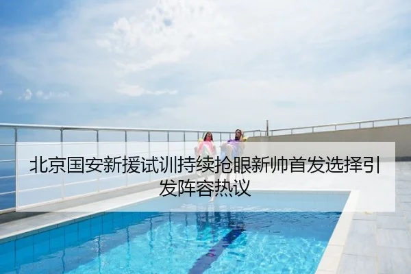 北京国安新援试训持续抢眼新帅首发选择引发阵容热议