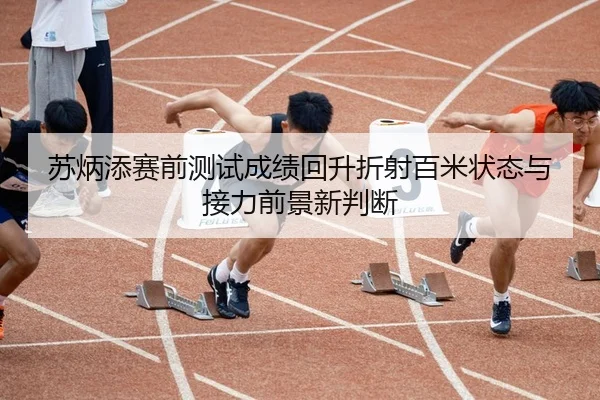 苏炳添赛前测试成绩回升折射百米状态与接力前景新判断