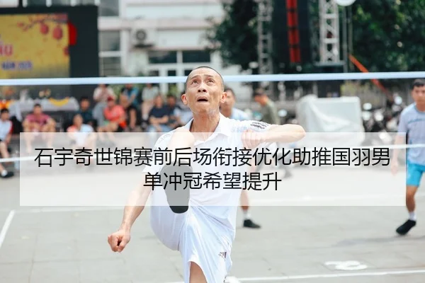 石宇奇世锦赛前后场衔接优化助推国羽男单冲冠希望提升