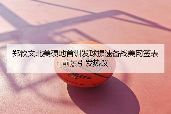 郑钦文北美硬地首训发球提速备战美网签表前景引发热议