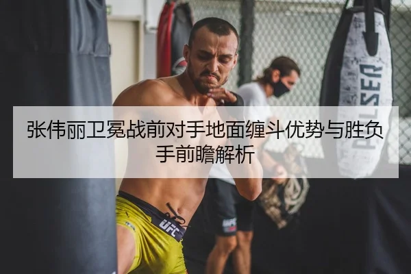 张伟丽卫冕战前对手地面缠斗优势与胜负手前瞻解析