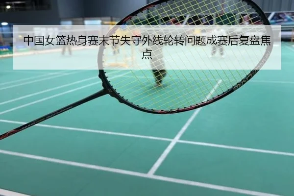 中国女篮热身赛末节失守外线轮转问题成赛后复盘焦点
