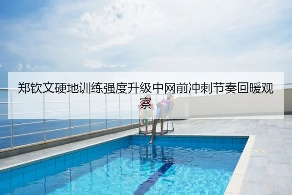 郑钦文硬地训练强度升级中网前冲刺节奏回暖观察