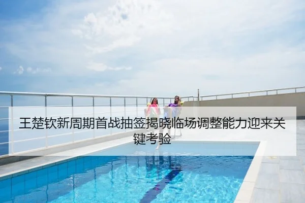 王楚钦新周期首战抽签揭晓临场调整能力迎来关键考验
