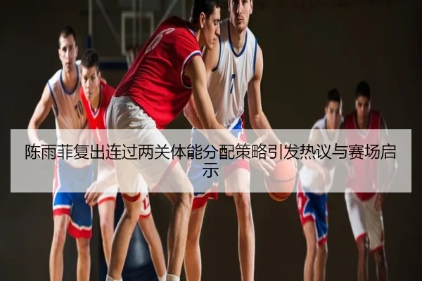 陈雨菲复出连过两关体能分配策略引发热议与赛场启示
