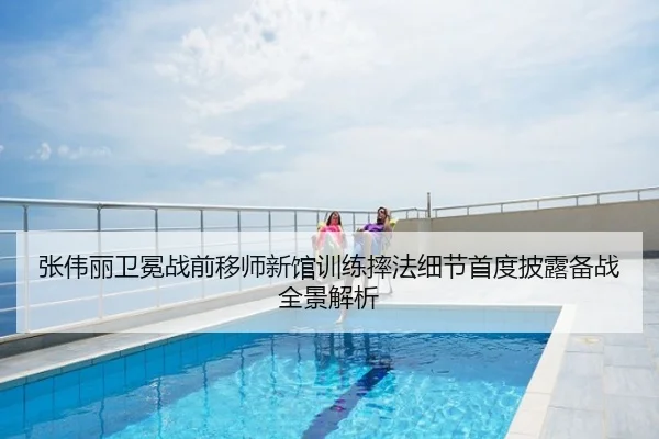 张伟丽卫冕战前移师新馆训练摔法细节首度披露备战全景解析